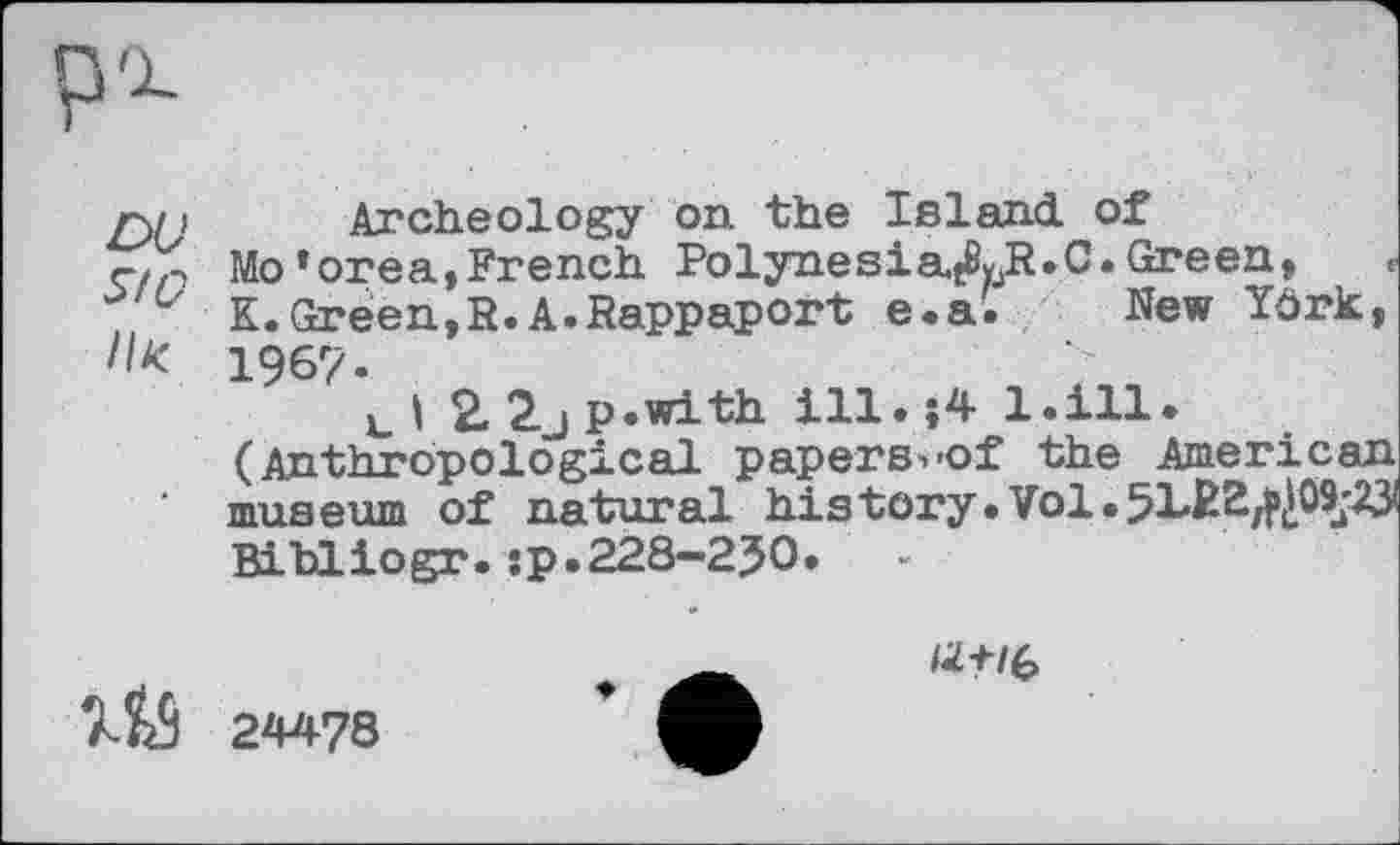 ﻿SfO ІІК
Archeology on the Island of Mo’orea,French Polynesia,ДЈг.С. Green, K.Green,R.A.Rappaport e.a. New Yôrk, 1967-
tl 2.2jp.with ill.$4 1.111. (Anthropological papers^of the American museum of natural history.Vol.5LR2^09j^ Bi bl io gr.:p.228-2J0.	-
1Й 24478
